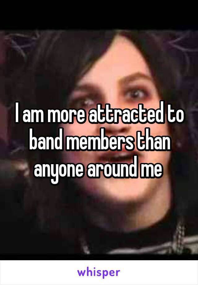 I am more attracted to band members than anyone around me 