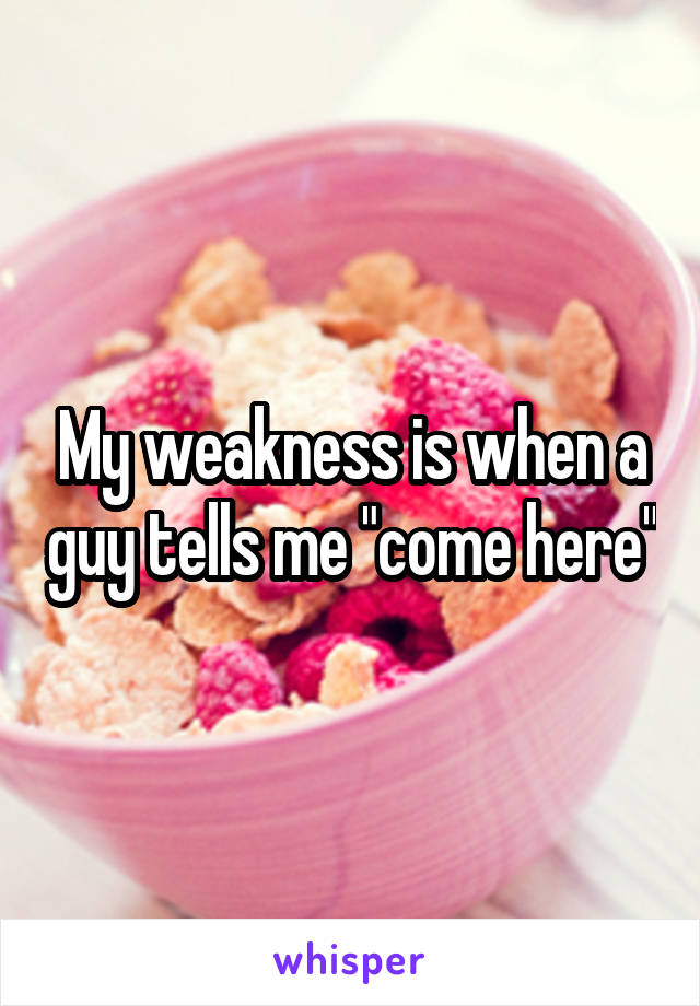 My weakness is when a guy tells me "come here"
