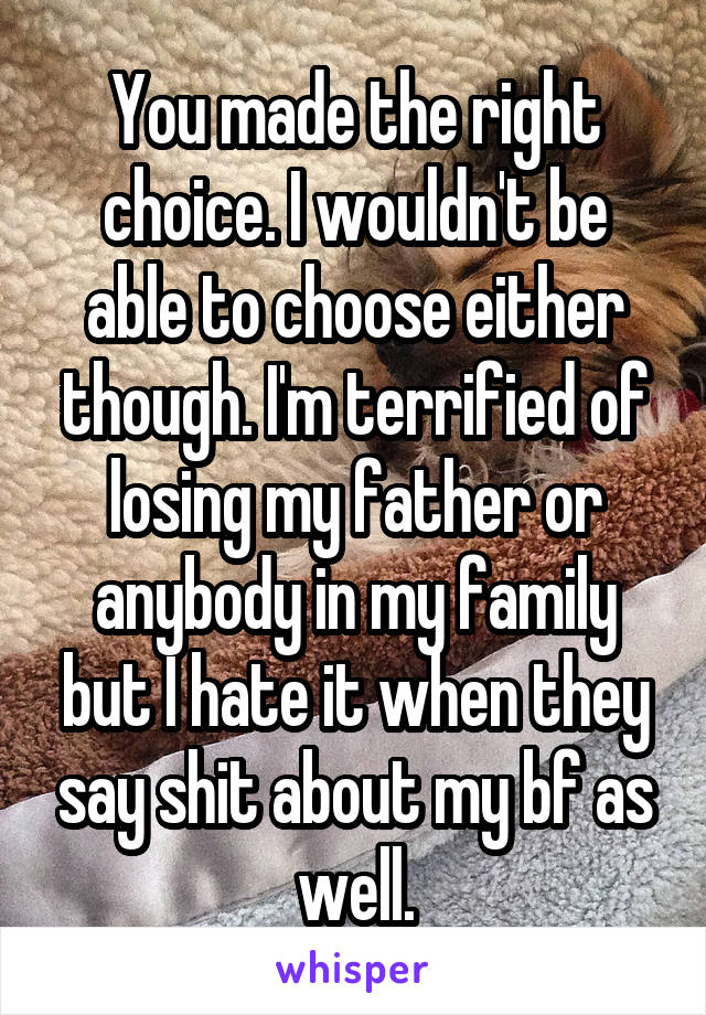 You made the right choice. I wouldn't be able to choose either though. I'm terrified of losing my father or anybody in my family but I hate it when they say shit about my bf as well.