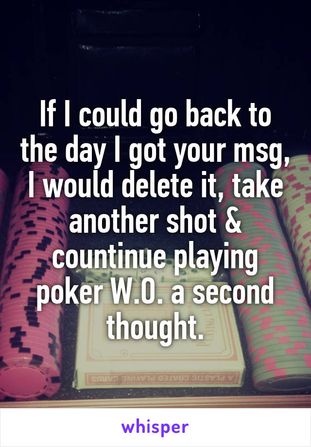 If I could go back to the day I got your msg, I would delete it, take another shot & countinue playing poker W.O. a second thought.
