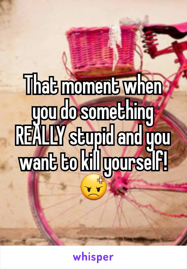 That moment when you do something REALLY stupid and you want to kill yourself! 😡