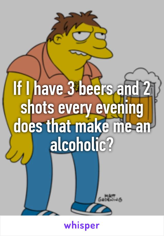 If I have 3 beers and 2 shots every evening does that make me an alcoholic?