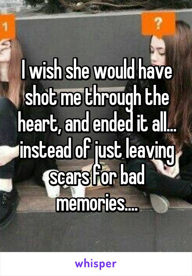 I wish she would have shot me through the heart, and ended it all... instead of just leaving scars for bad memories....