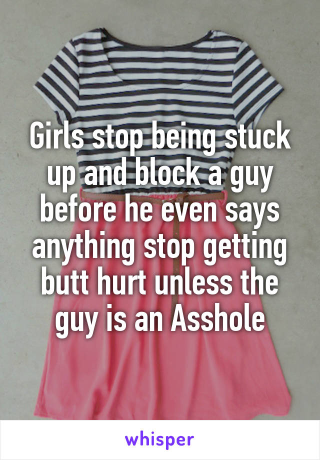 Girls stop being stuck up and block a guy before he even says anything stop getting butt hurt unless the guy is an Asshole