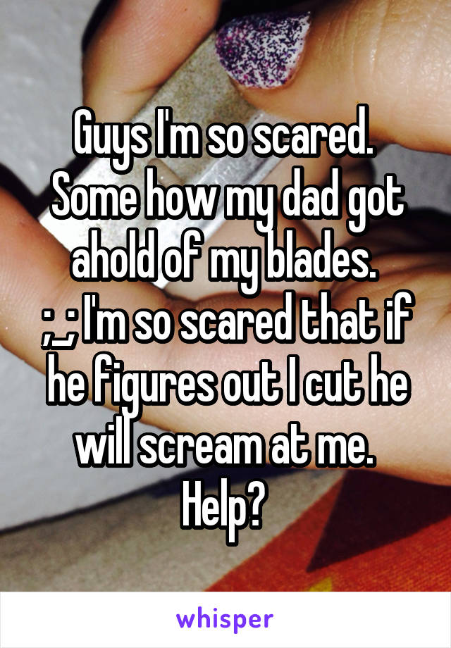 Guys I'm so scared. 
Some how my dad got ahold of my blades. 
;_; I'm so scared that if he figures out I cut he will scream at me. 
Help? 