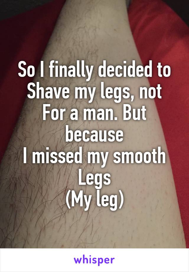 So I finally decided to
Shave my legs, not
For a man. But because
I missed my smooth
Legs
(My leg)