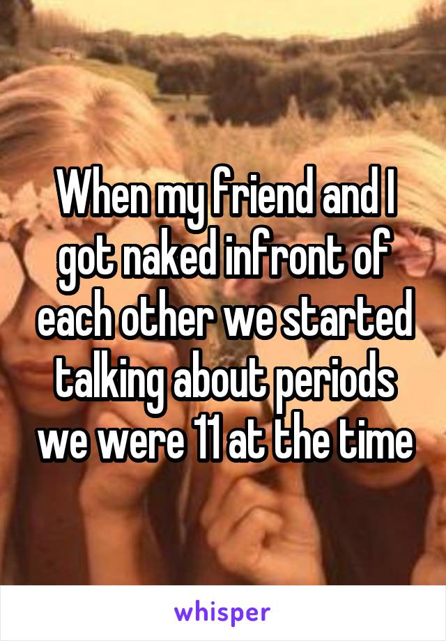 When my friend and I got naked infront of each other we started talking about periods we were 11 at the time