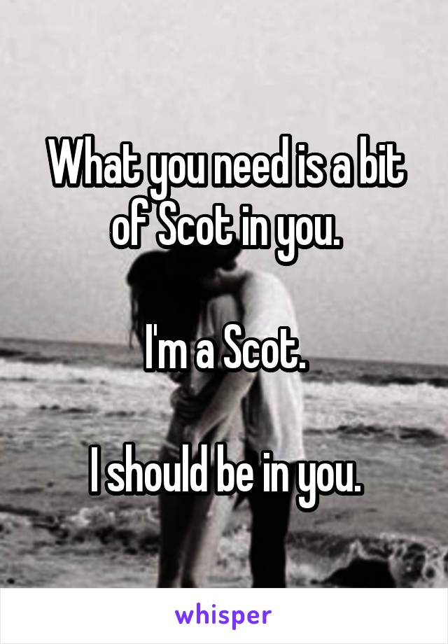 What you need is a bit of Scot in you.

I'm a Scot.

I should be in you.