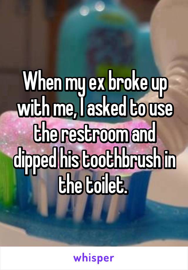 When my ex broke up with me, I asked to use the restroom and dipped his toothbrush in the toilet. 