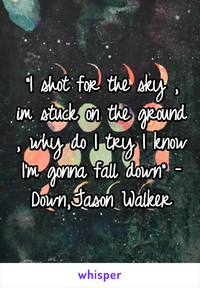 "I shot for the sky , im stuck on the ground , why do I try I know I'm gonna fall down" - Down,Jason Walker