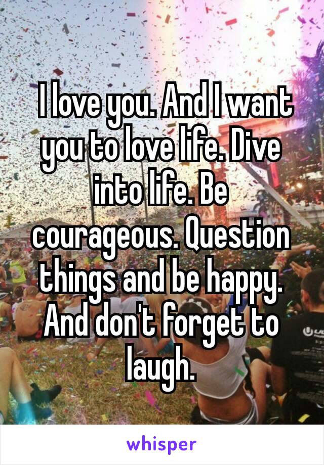 I love you. And I want you to love life. Dive into life. Be courageous. Question things and be happy. And don't forget to laugh.
