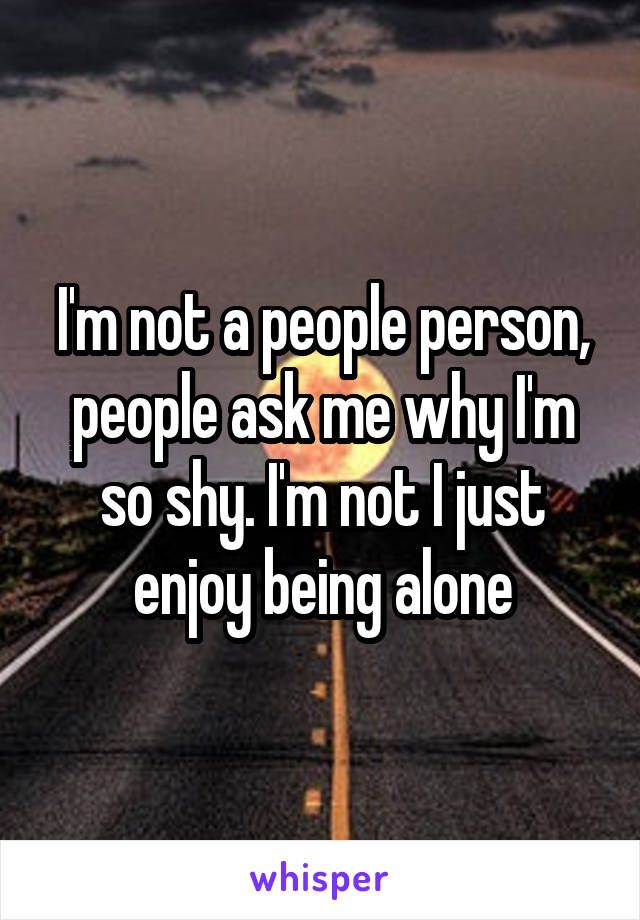 I'm not a people person, people ask me why I'm so shy. I'm not I just enjoy being alone
