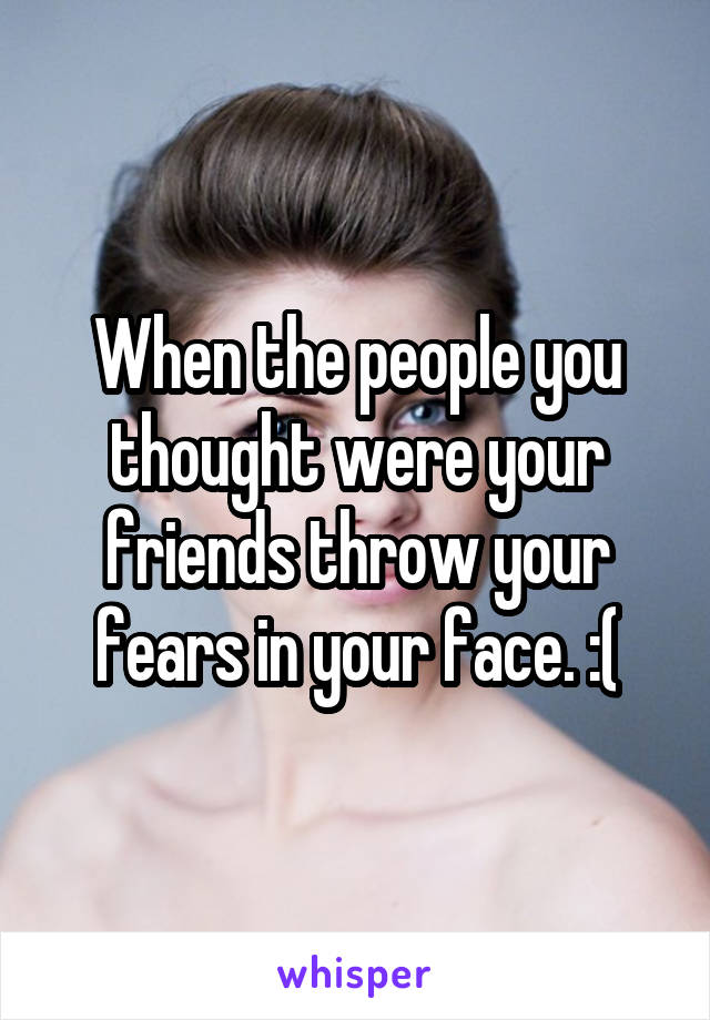 When the people you thought were your friends throw your fears in your face. :(