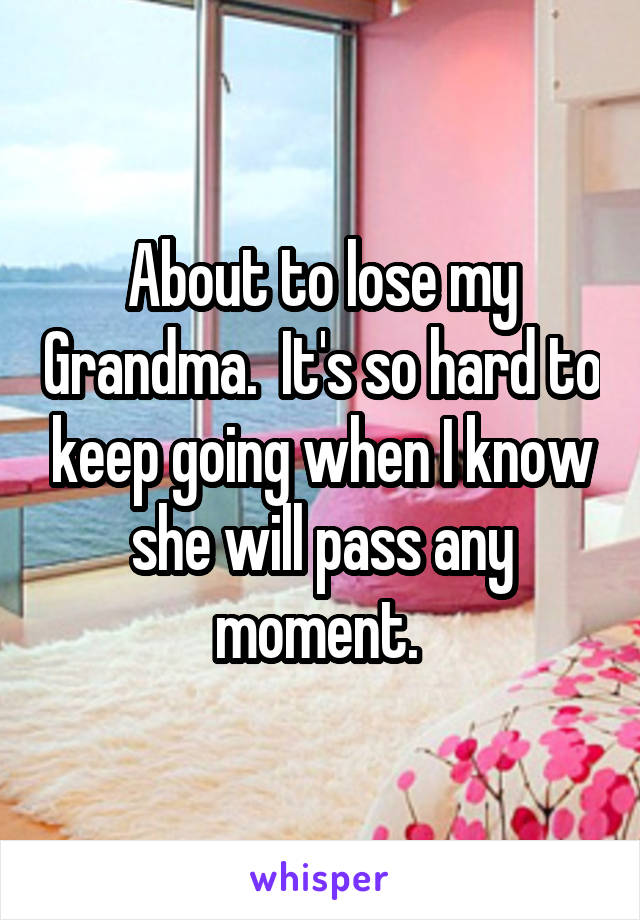 About to lose my Grandma.  It's so hard to keep going when I know she will pass any moment. 