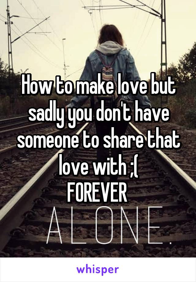 How to make love but sadly you don't have someone to share that love with ;(
FOREVER 