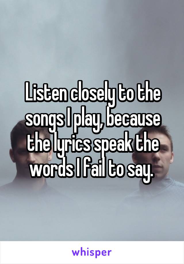 Listen closely to the songs I play, because the lyrics speak the words I fail to say. 