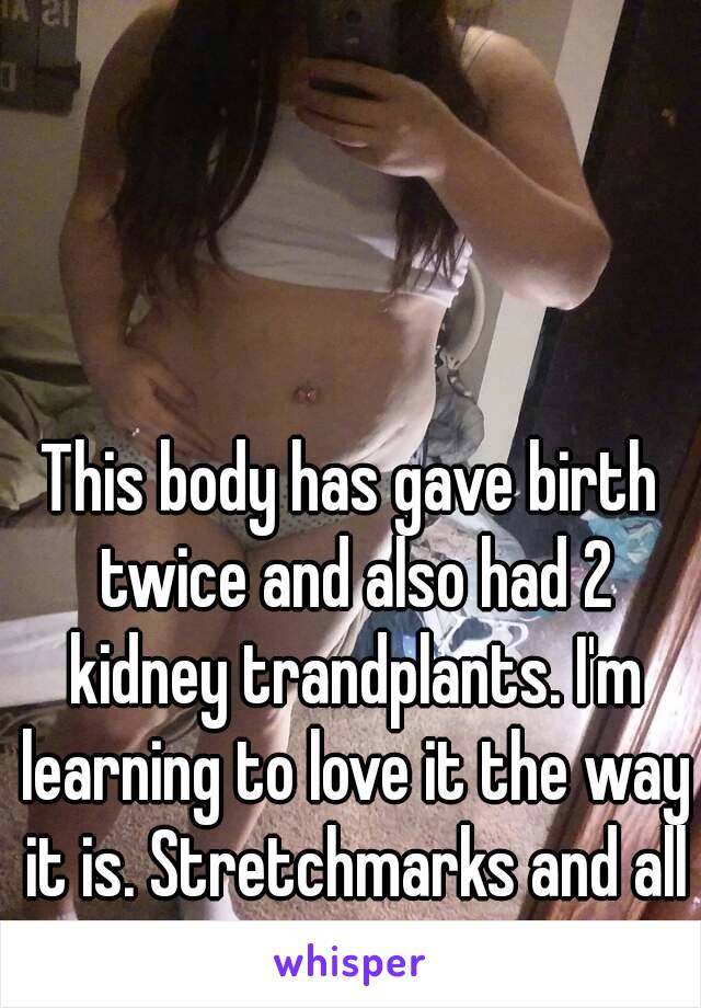 This body has gave birth twice and also had 2 kidney trandplants. I'm learning to love it the way it is. Stretchmarks and all