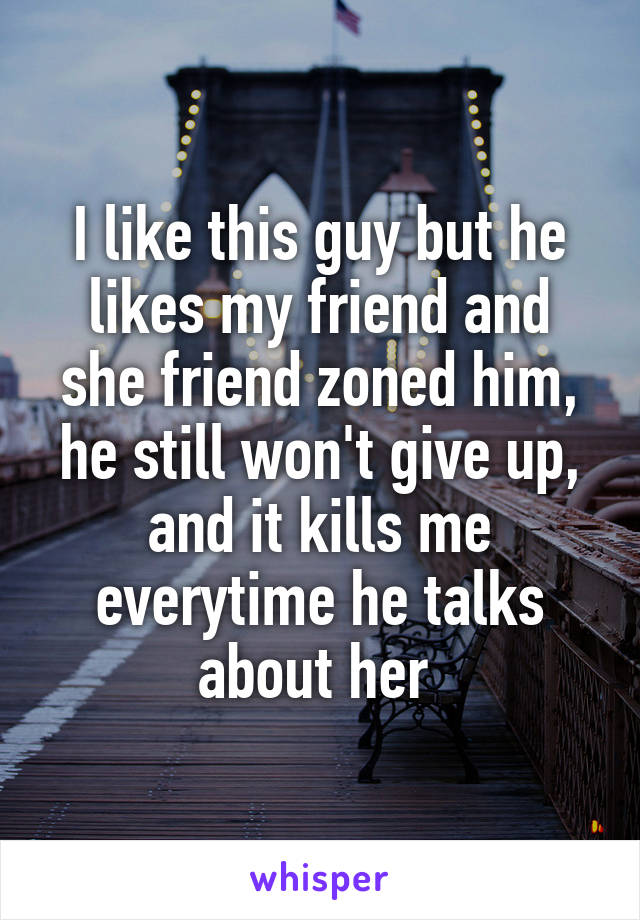 I like this guy but he likes my friend and she friend zoned him, he still won't give up, and it kills me everytime he talks about her 