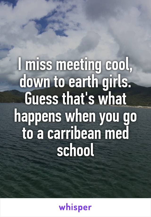 I miss meeting cool, down to earth girls. Guess that's what happens when you go to a carribean med school