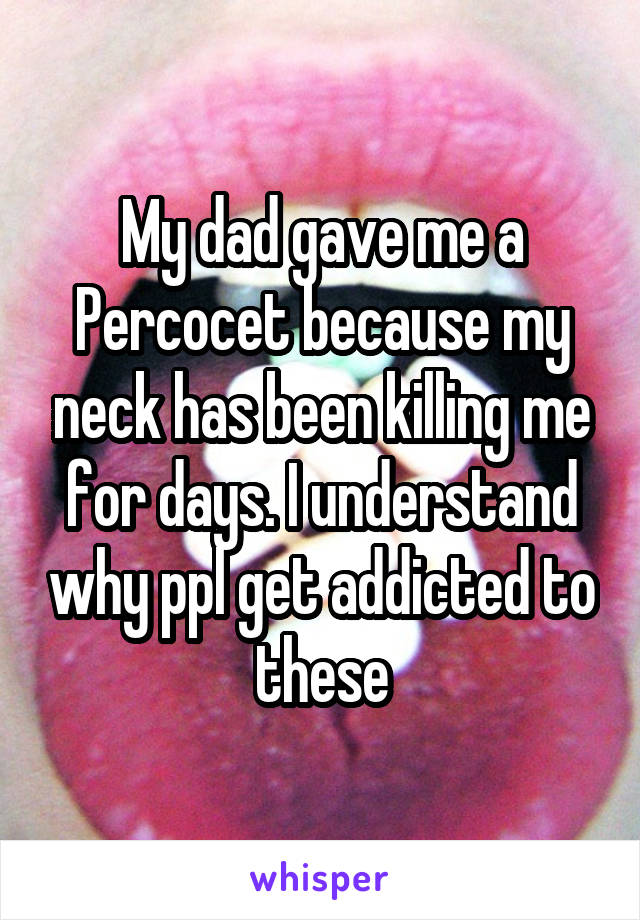 My dad gave me a Percocet because my neck has been killing me for days. I understand why ppl get addicted to these