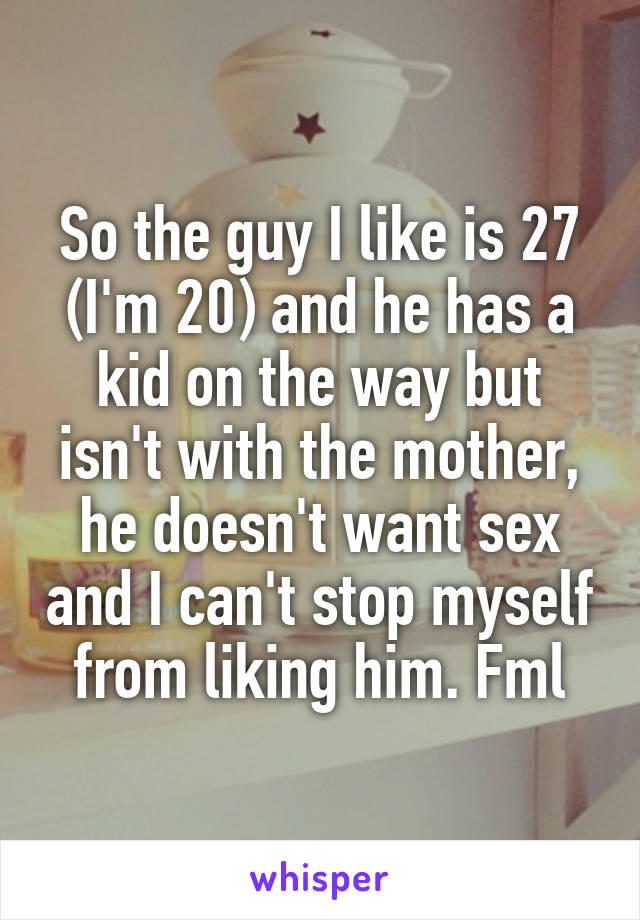 So the guy I like is 27 (I'm 20) and he has a kid on the way but isn't with the mother, he doesn't want sex and I can't stop myself from liking him. Fml