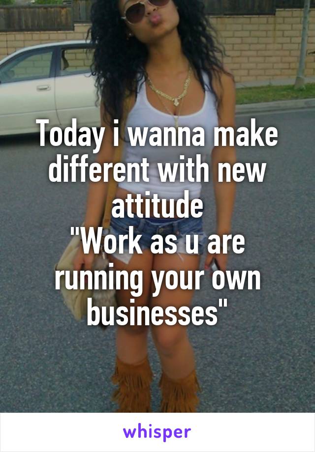 Today i wanna make different with new attitude
"Work as u are running your own businesses"