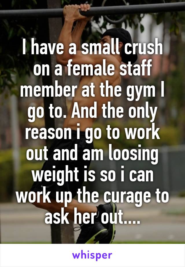 I have a small crush on a female staff member at the gym I go to. And the only reason i go to work out and am loosing weight is so i can work up the curage to ask her out....