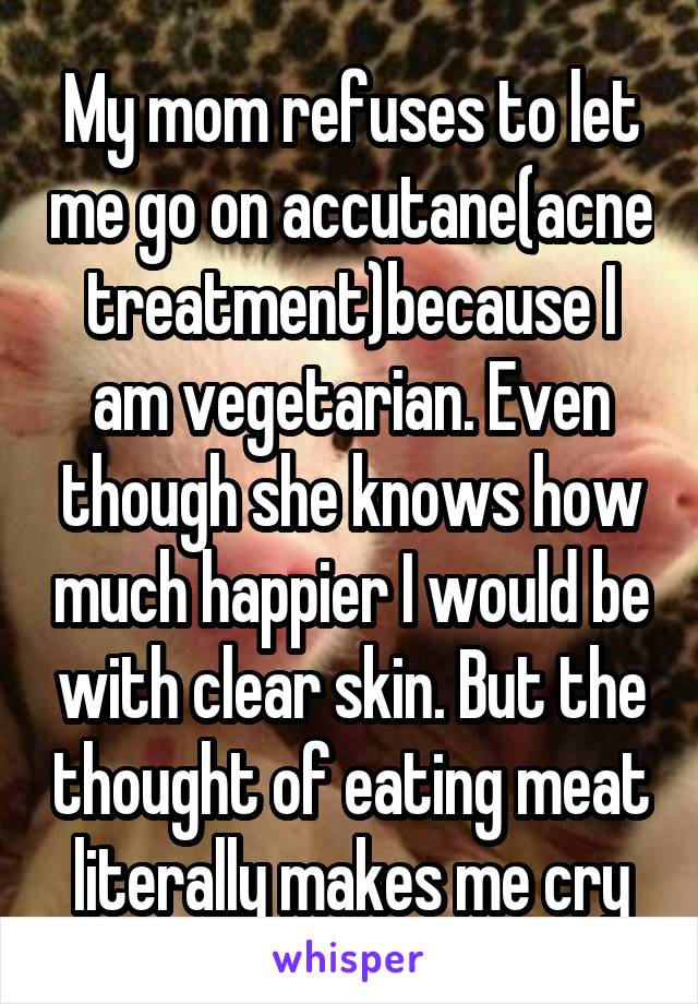 My mom refuses to let me go on accutane(acne treatment)because I am vegetarian. Even though she knows how much happier I would be with clear skin. But the thought of eating meat literally makes me cry