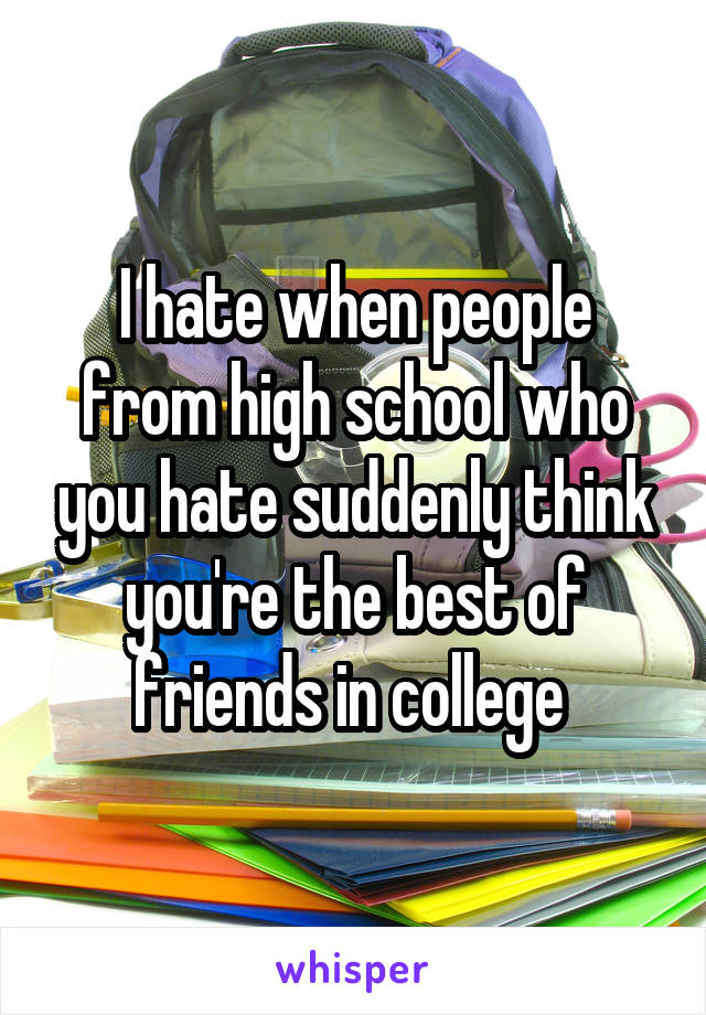 I hate when people from high school who you hate suddenly think you're the best of friends in college 