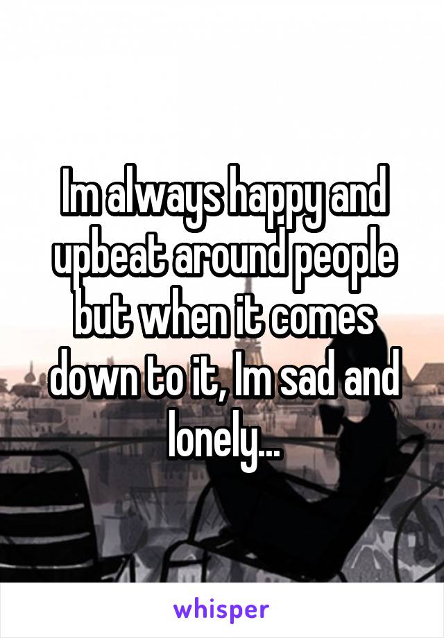 Im always happy and upbeat around people but when it comes down to it, Im sad and lonely...
