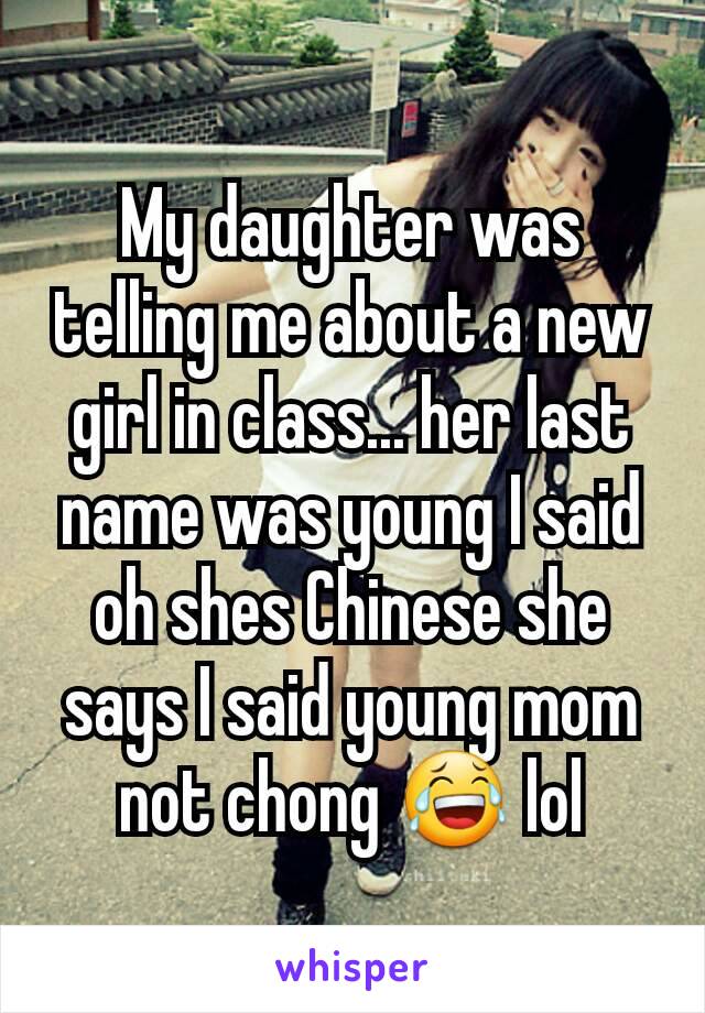 My daughter was telling me about a new girl in class... her last name was young I said oh shes Chinese she says I said young mom not chong 😂 lol