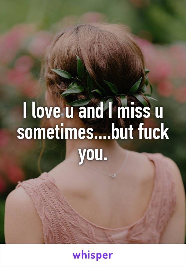 I love u and I miss u sometimes....but fuck you.