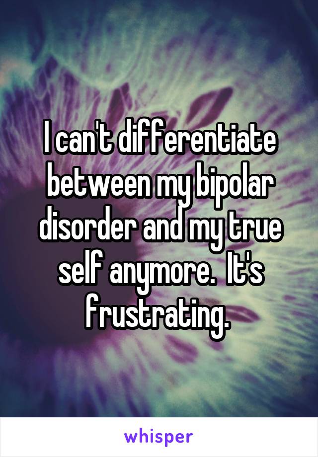 I can't differentiate between my bipolar disorder and my true self anymore.  It's frustrating. 