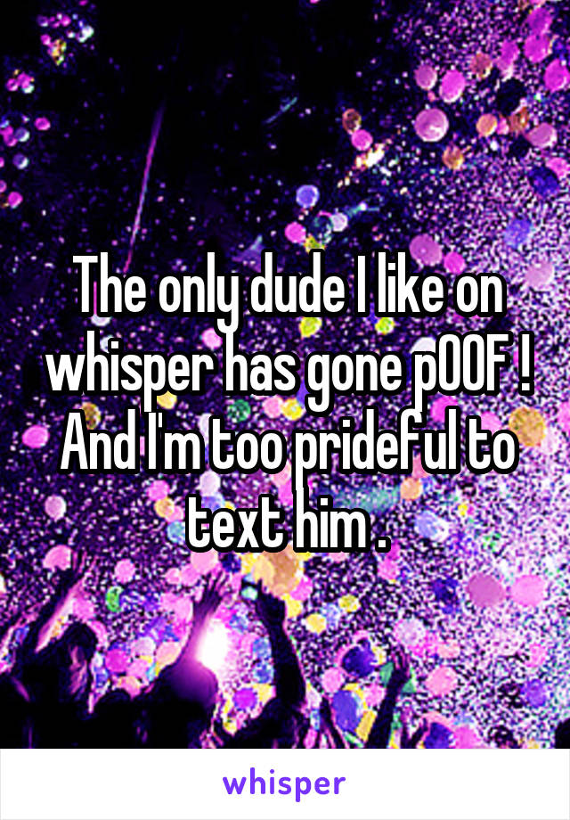 The only dude I like on whisper has gone pOOF ! And I'm too prideful to text him .