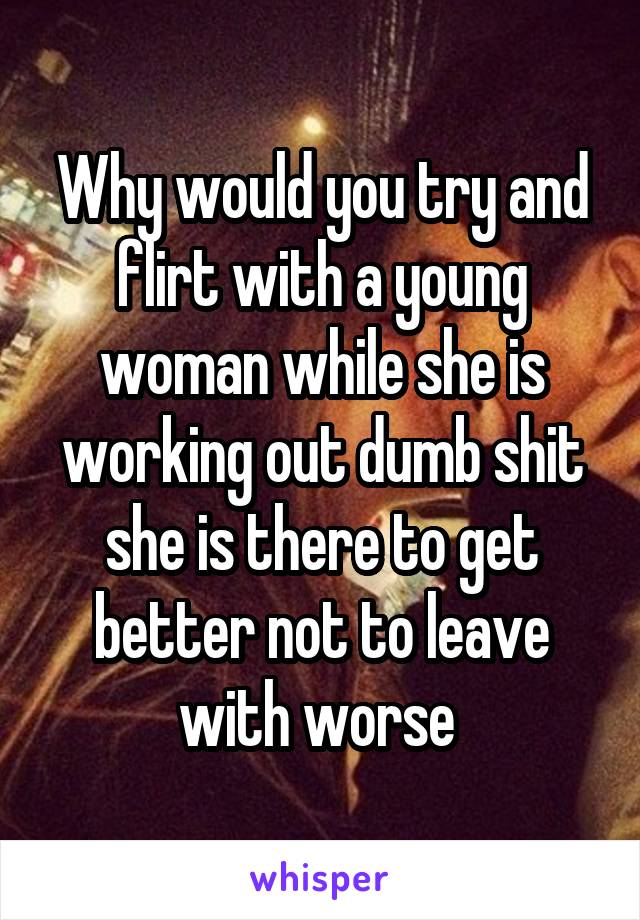 Why would you try and flirt with a young woman while she is working out dumb shit she is there to get better not to leave with worse 