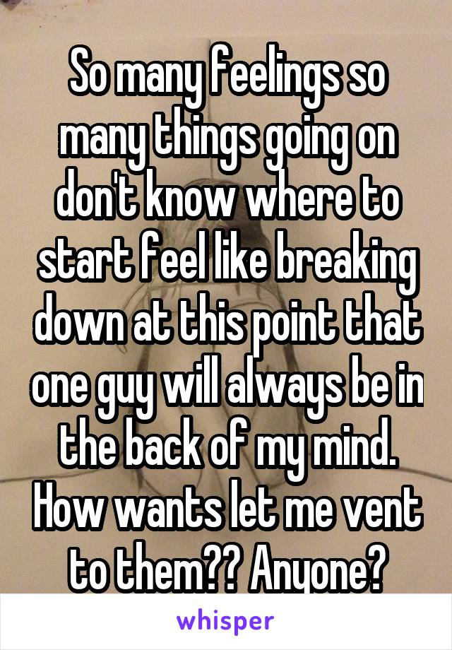 So many feelings so many things going on don't know where to start feel like breaking down at this point that one guy will always be in the back of my mind. How wants let me vent to them?? Anyone?