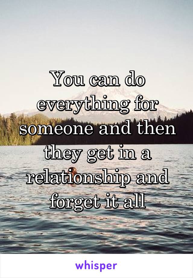 You can do everything for someone and then they get in a relationship and forget it all