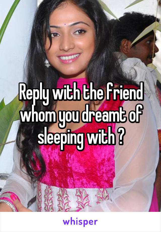 Reply with the friend whom you dreamt of sleeping with ?