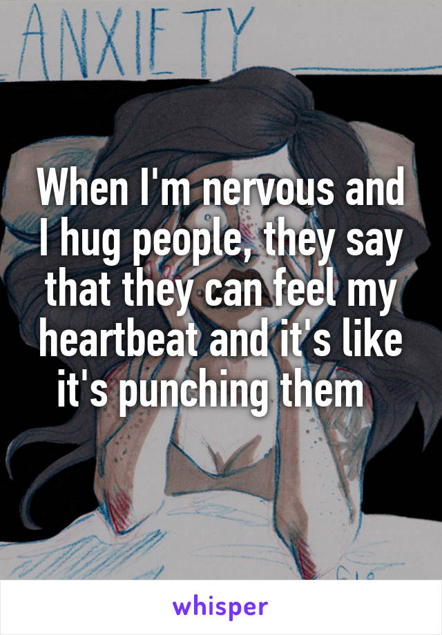 When I'm nervous and I hug people, they say that they can feel my heartbeat and it's like it's punching them  
