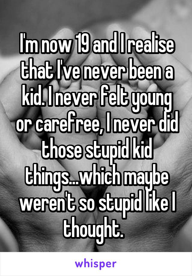 I'm now 19 and I realise that I've never been a kid. I never felt young or carefree, I never did those stupid kid things...which maybe weren't so stupid like I thought.  