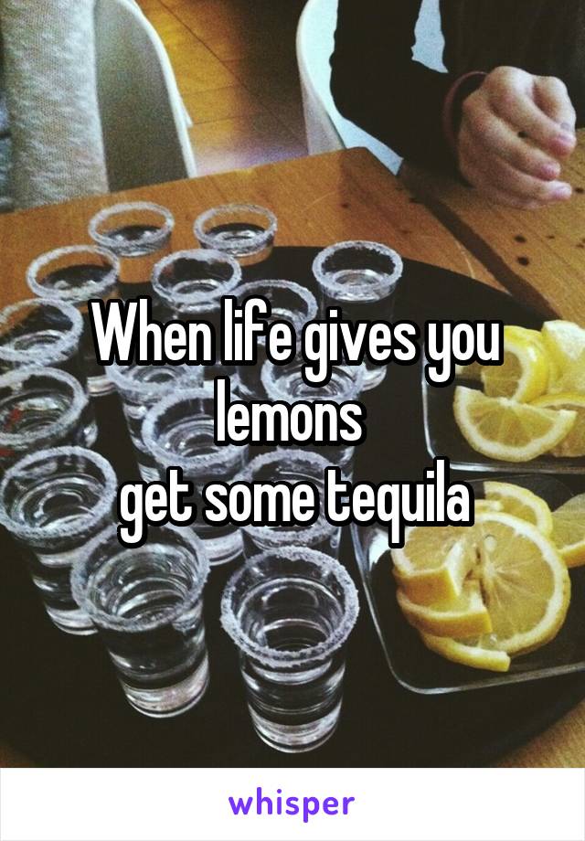 When life gives you lemons 
 get some tequila 