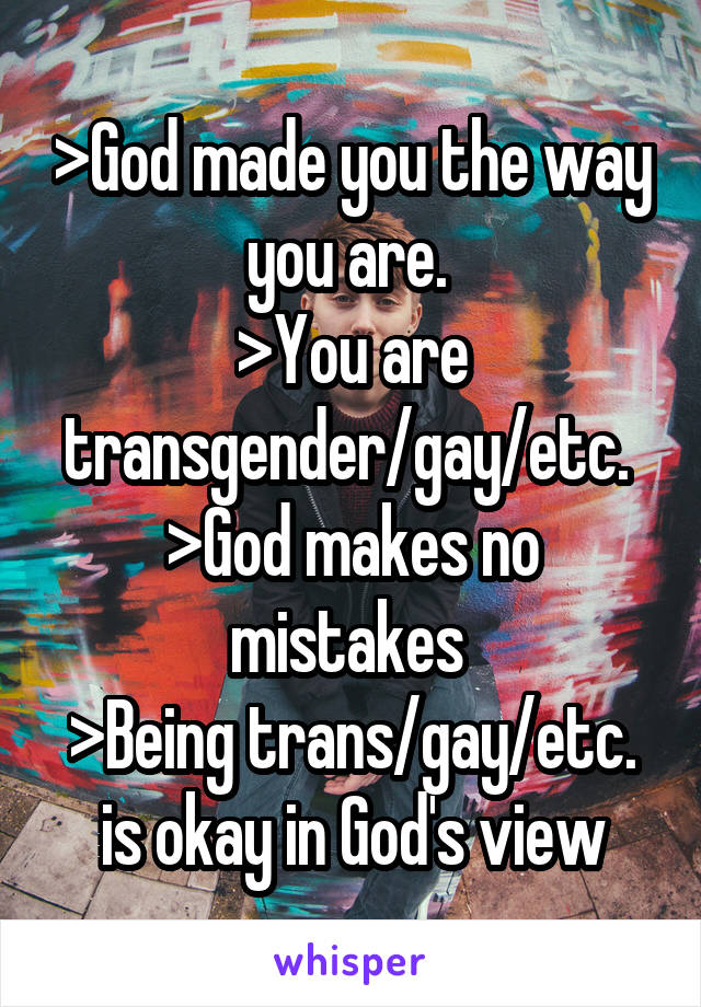 >God made you the way you are. 
>You are transgender/gay/etc. 
>God makes no mistakes 
>Being trans/gay/etc. is okay in God's view