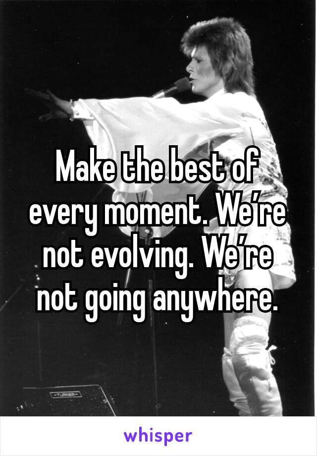 Make the best of every moment. We’re not evolving. We’re not going anywhere.
