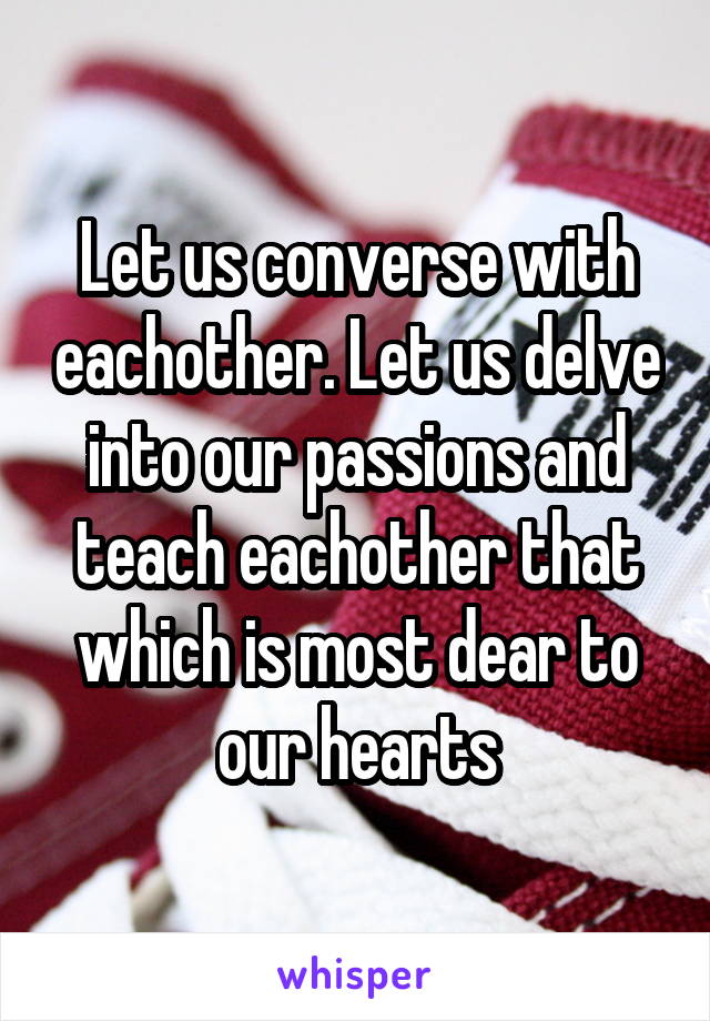 Let us converse with eachother. Let us delve into our passions and teach eachother that which is most dear to our hearts
