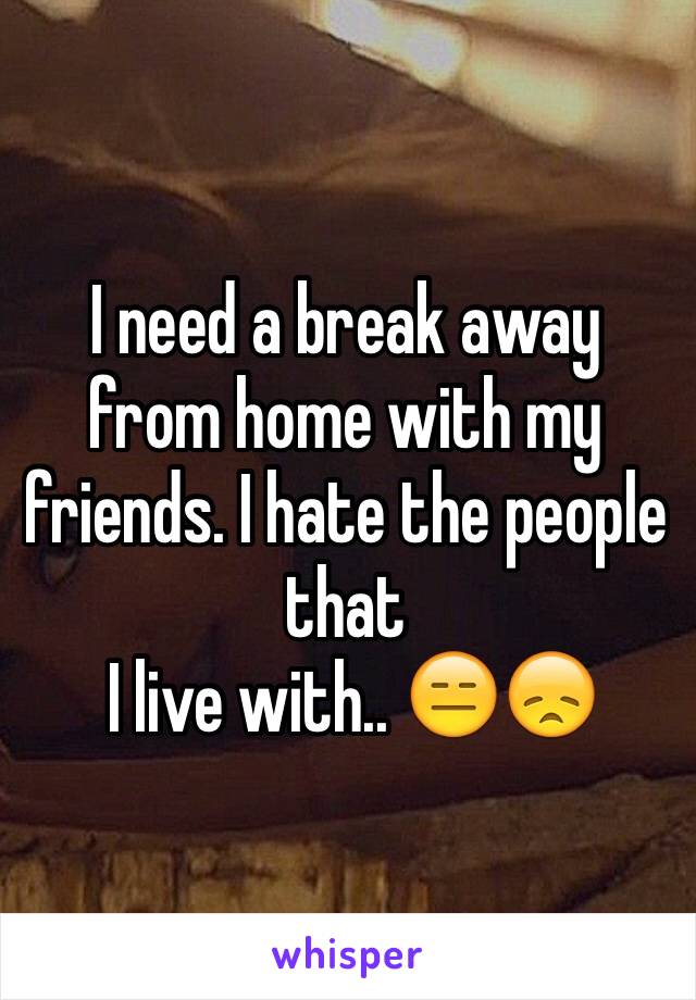 I need a break away from home with my friends. I hate the people that
 I live with.. 😑😞