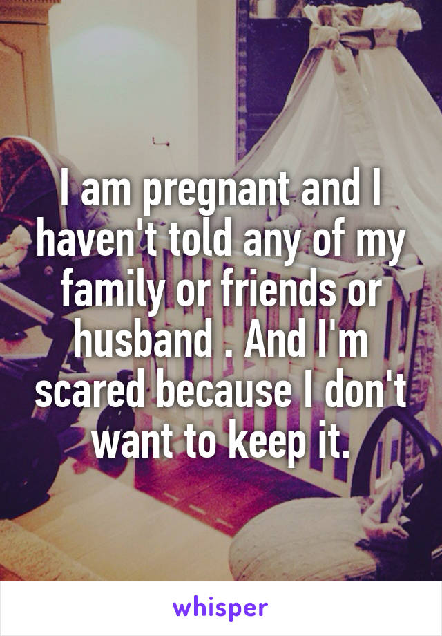 I am pregnant and I haven't told any of my family or friends or husband . And I'm scared because I don't want to keep it.