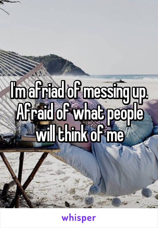 I'm afriad of messing up. Afraid of what people will think of me