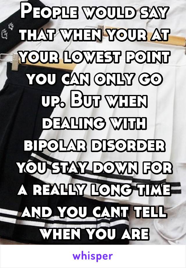 People would say that when your at your lowest point you can only go up. But when dealing with bipolar disorder you stay down for a really long time and you cant tell when you are gonna feel better