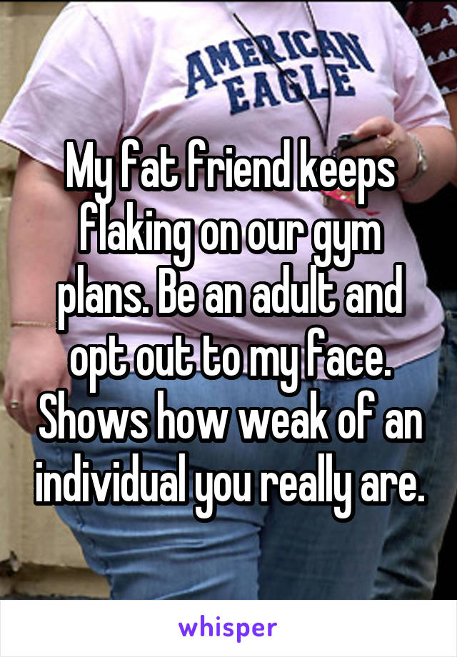 My fat friend keeps flaking on our gym plans. Be an adult and opt out to my face. Shows how weak of an individual you really are.