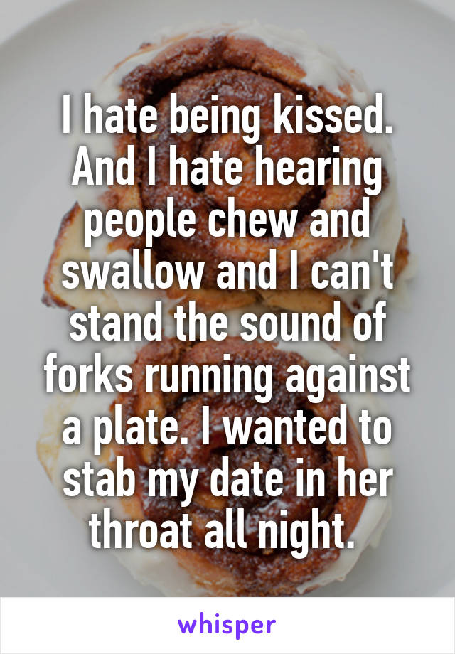 I hate being kissed. And I hate hearing people chew and swallow and I can't stand the sound of forks running against a plate. I wanted to stab my date in her throat all night. 